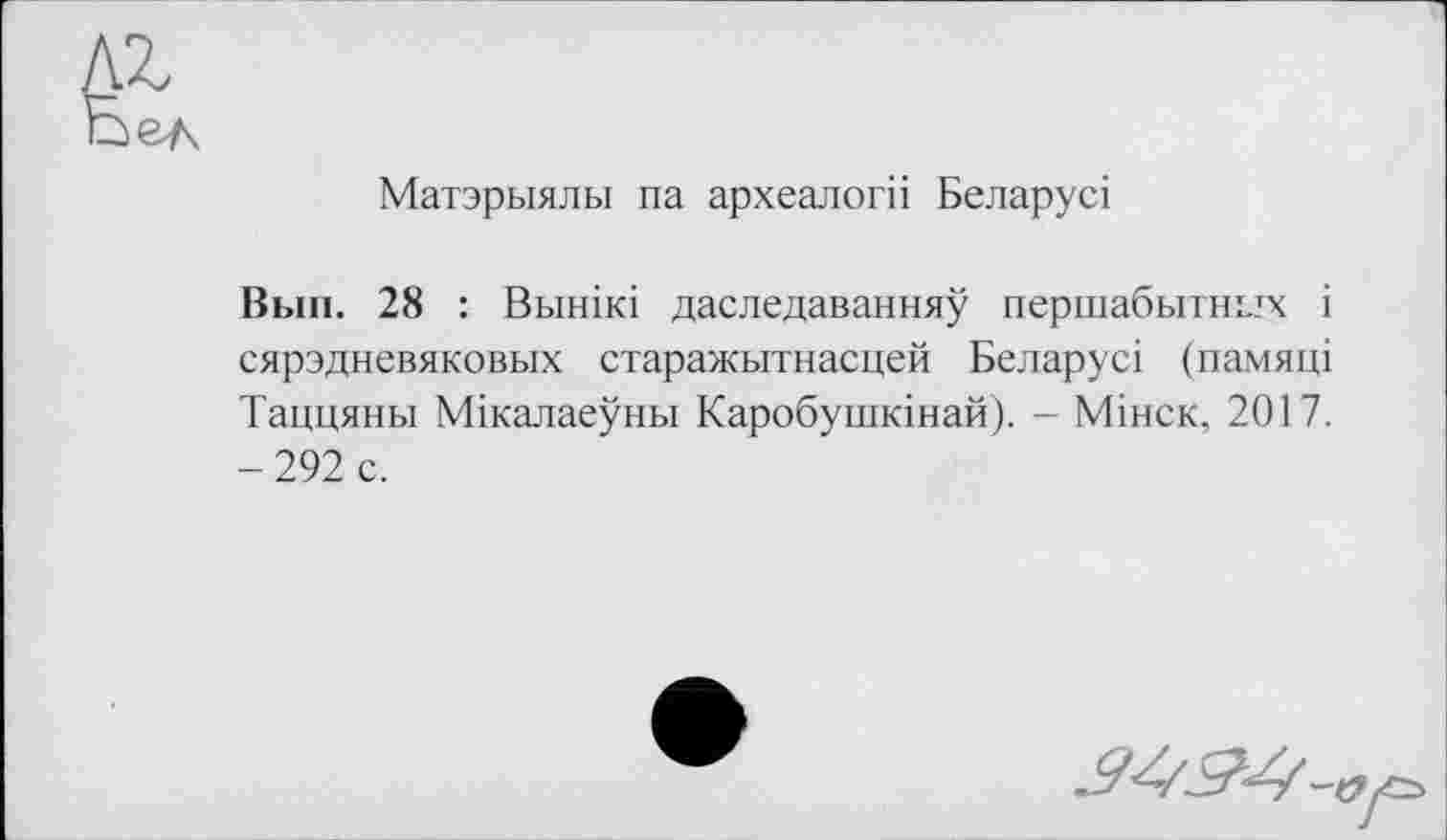 ﻿Матэрыялы па археалогіі Беларусі
Вып. 28 : Вьшікі даследаванняу першабьітнілх і сярэдневяковых старажытнасцей Беларусі (памяці Таццяны Мікалаеуньї Каробушкінай). - Мінск, 2017. - 292 с.